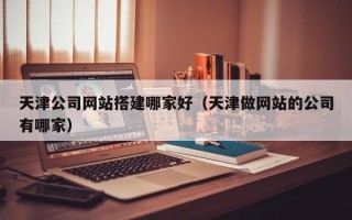 资阳天津公司网站搭建哪家好（天津做网站的公司有哪家）