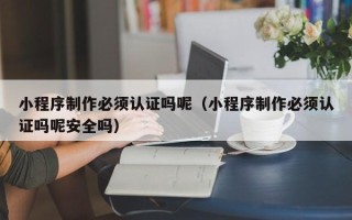 资阳小程序制作必须认证吗呢（小程序制作必须认证吗呢安全吗）