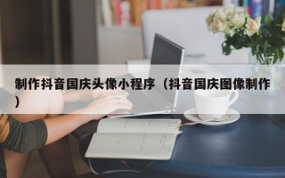 资阳制作抖音国庆头像小程序（抖音国庆图像制作）