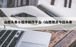 资阳山西头条小程序制作平台（山西视点今日头条）